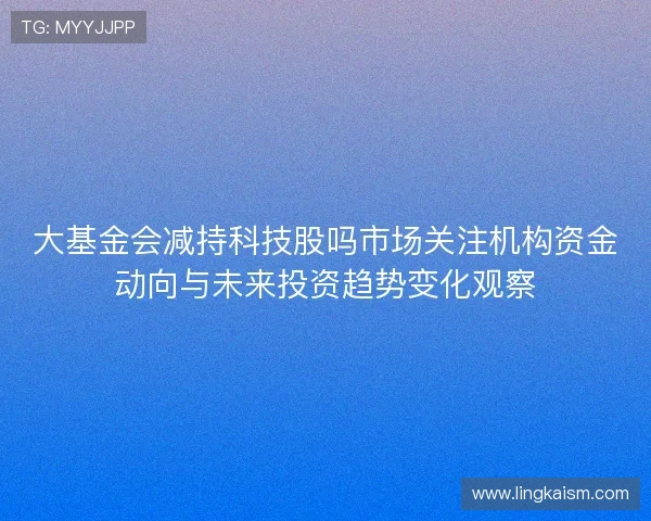 大基金会减持科技股吗市场关注机构资金动向与未来投资趋势变化观察